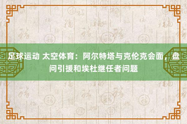 足球运动 太空体育：阿尔特塔与克伦克会面，盘问引援和埃杜继任者问题