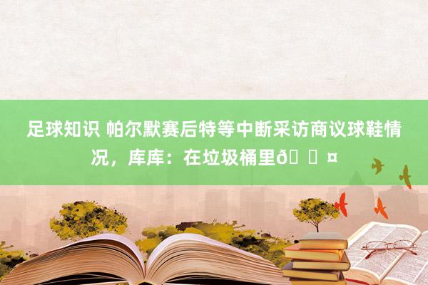 足球知识 帕尔默赛后特等中断采访商议球鞋情况，库库：在垃圾桶里😤