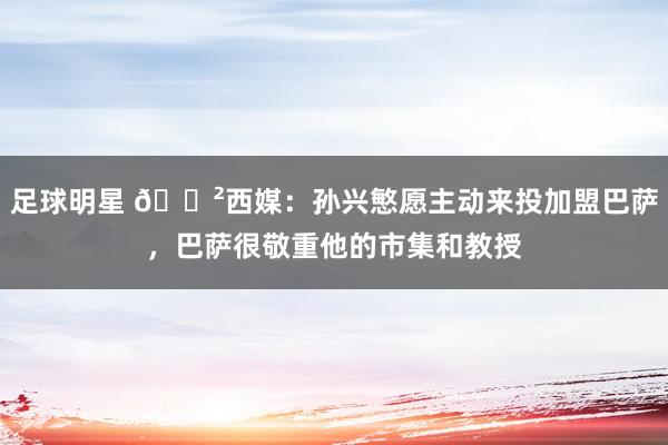 足球明星 😲西媒：孙兴慜愿主动来投加盟巴萨，巴萨很敬重他的市集和教授