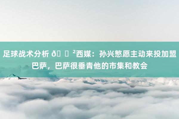 足球战术分析 😲西媒：孙兴慜愿主动来投加盟巴萨，巴萨很垂青他的市集和教会