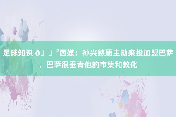 足球知识 😲西媒：孙兴慜愿主动来投加盟巴萨，巴萨很垂青他的市集和教化