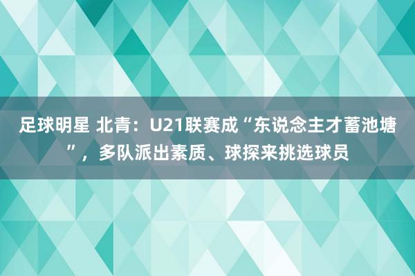 足球明星 北青：U21联赛成“东说念主才蓄池塘”，多队派出素质、球探来挑选球员