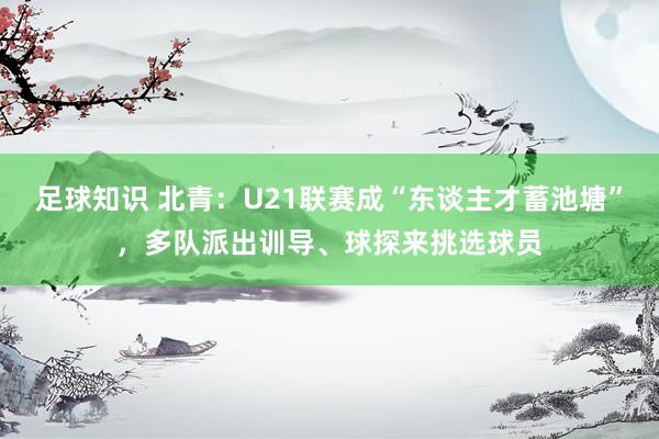 足球知识 北青：U21联赛成“东谈主才蓄池塘”，多队派出训导、球探来挑选球员