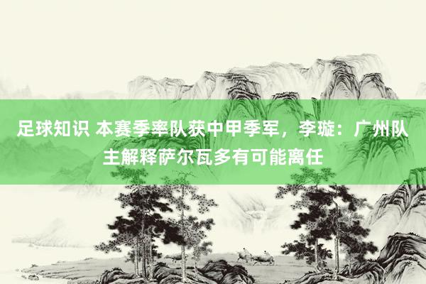 足球知识 本赛季率队获中甲季军，李璇：广州队主解释萨尔瓦多有可能离任