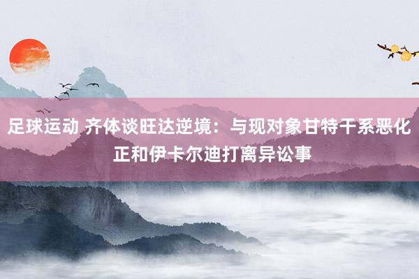 足球运动 齐体谈旺达逆境：与现对象甘特干系恶化 正和伊卡尔迪打离异讼事