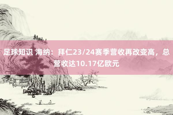 足球知识 海纳：拜仁23/24赛季营收再改变高，总营收达10.17亿欧元