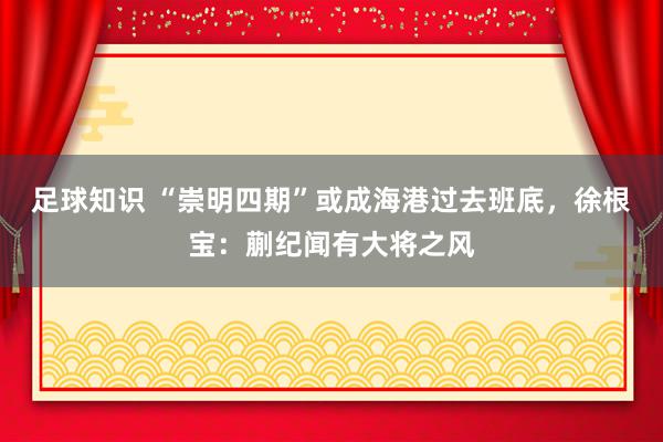 足球知识 “崇明四期”或成海港过去班底，徐根宝：蒯纪闻有大将之风