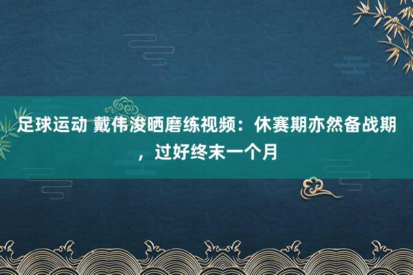 足球运动 戴伟浚晒磨练视频：休赛期亦然备战期，过好终末一个月