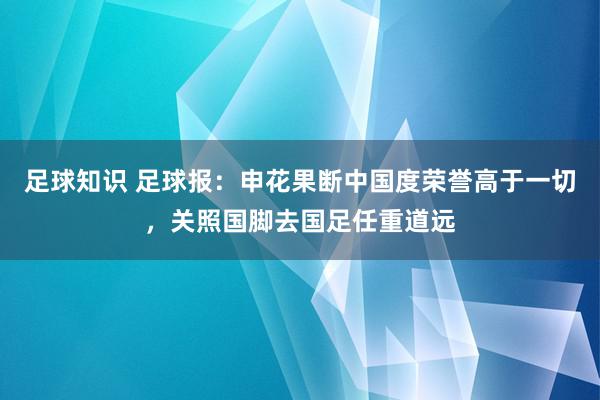 足球知识 足球报：申花果断中国度荣誉高于一切，关照国脚去国足任重道远