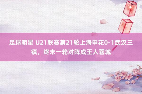 足球明星 U21联赛第21轮上海申花0-1武汉三镇，终末一轮对阵成王人蓉城