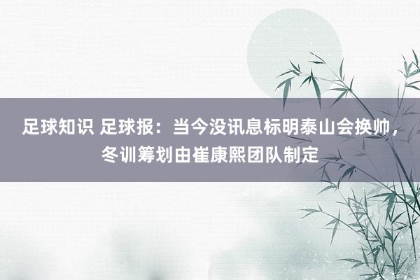 足球知识 足球报：当今没讯息标明泰山会换帅，冬训筹划由崔康熙团队制定