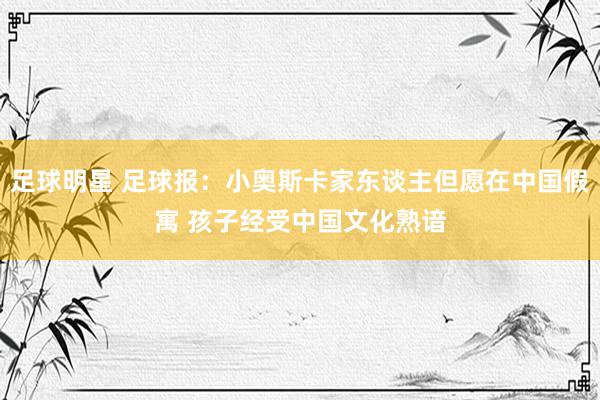 足球明星 足球报：小奥斯卡家东谈主但愿在中国假寓 孩子经受中国文化熟谙