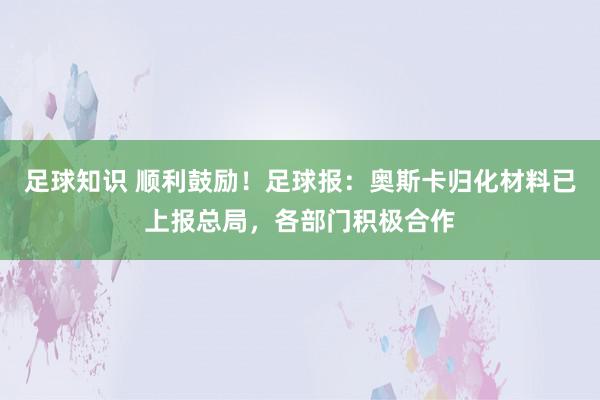 足球知识 顺利鼓励！足球报：奥斯卡归化材料已上报总局，各部门积极合作