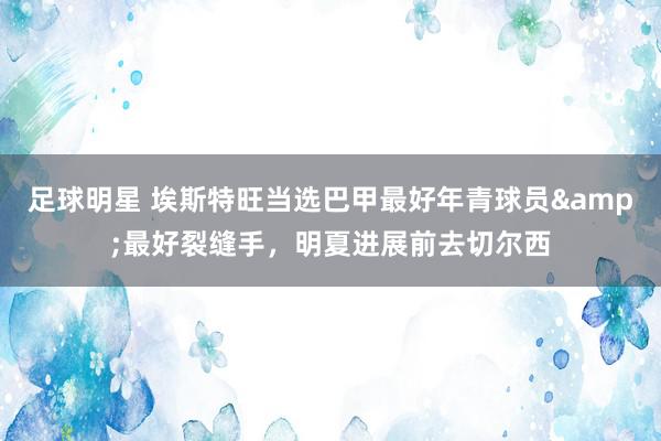 足球明星 埃斯特旺当选巴甲最好年青球员&最好裂缝手，明夏进展前去切尔西