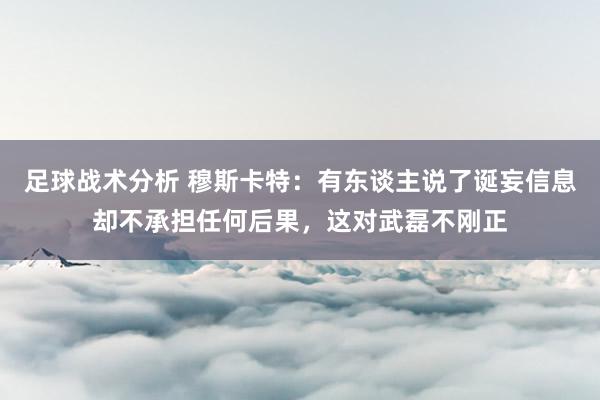 足球战术分析 穆斯卡特：有东谈主说了诞妄信息却不承担任何后果，这对武磊不刚正