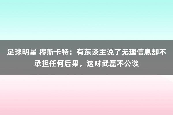 足球明星 穆斯卡特：有东谈主说了无理信息却不承担任何后果，这对武磊不公谈