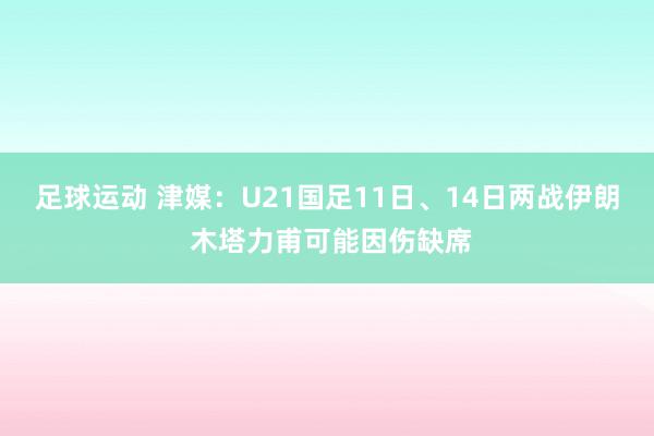 足球运动 津媒：U21国足11日、14日两战伊朗 木塔力甫可能因伤缺席