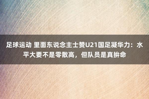 足球运动 里面东说念主士赞U21国足凝华力：水平大要不是零散高，但队员是真拚命