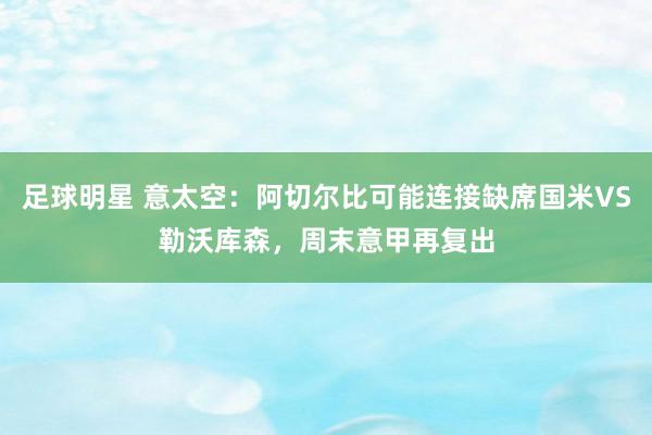 足球明星 意太空：阿切尔比可能连接缺席国米VS勒沃库森，周末意甲再复出