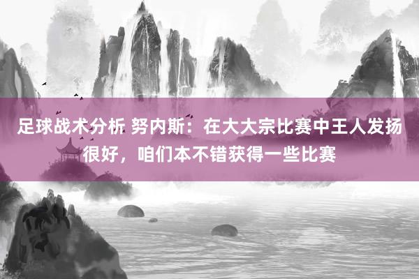 足球战术分析 努内斯：在大大宗比赛中王人发扬很好，咱们本不错获得一些比赛