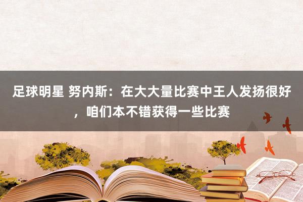 足球明星 努内斯：在大大量比赛中王人发扬很好，咱们本不错获得一些比赛