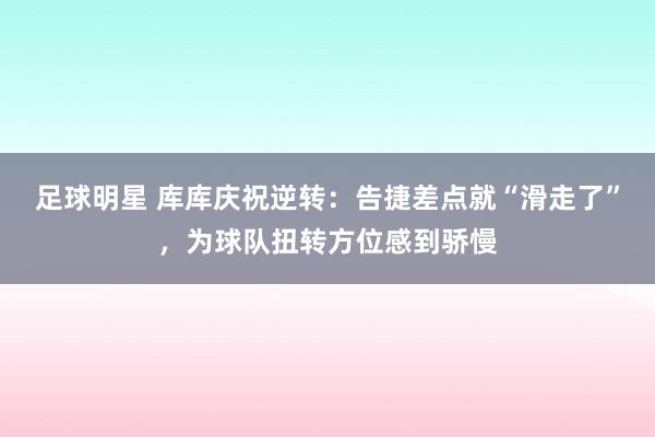 足球明星 库库庆祝逆转：告捷差点就“滑走了”，为球队扭转方位感到骄慢